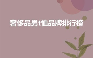 奢侈品男t恤品牌排行榜（比较上档次的男装品牌）