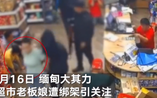 缅甸一超市中国籍老板娘遭持枪绑架：中国领馆已对接警方处置 ！